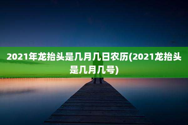 2021年龙抬头是几月几日农历(2021龙抬头是几月几号)
