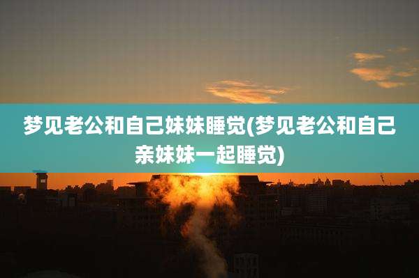 梦见老公和自己妹妹睡觉(梦见老公和自己亲妹妹一起睡觉)
