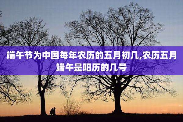 端午节为中国每年农历的五月初几,农历五月端午是阳历的几号