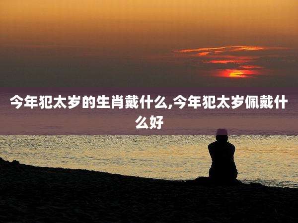 今年犯太岁的生肖戴什么,今年犯太岁佩戴什么好