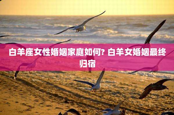白羊座女性婚姻家庭如何? 白羊女婚姻最终归宿