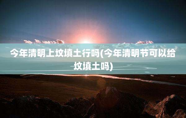 今年清明上坟填土行吗(今年清明节可以给坟填土吗)