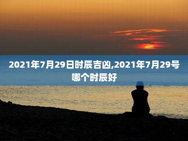 2021年7月29日时辰吉凶,2021年7月29号哪个时辰好
