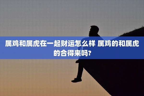 属鸡和属虎在一起财运怎么样 属鸡的和属虎的合得来吗?