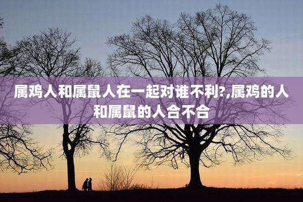 属鸡人和属鼠人在一起对谁不利?,属鸡的人和属鼠的人合不合