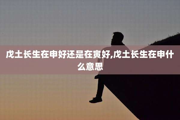 戊土长生在申好还是在寅好,戊土长生在申什么意思