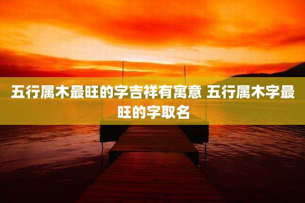 五行属木最旺的字吉祥有寓意 五行属木字最旺的字取名