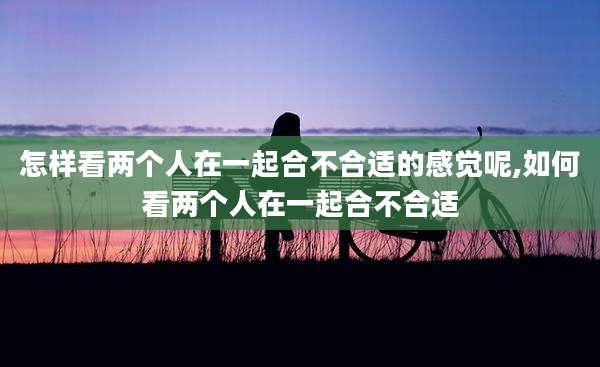 怎样看两个人在一起合不合适的感觉呢,如何看两个人在一起合不合适