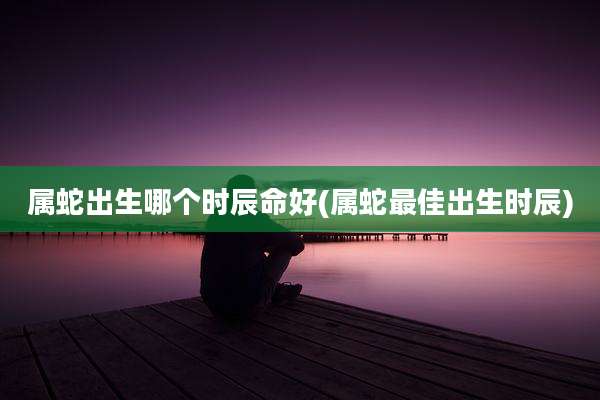 属蛇出生哪个时辰命好(属蛇最佳出生时辰)