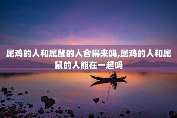 属鸡的人和属鼠的人合得来吗,属鸡的人和属鼠的人能在一起吗