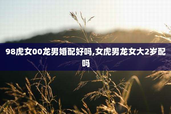 98虎女00龙男婚配好吗,女虎男龙女大2岁配吗
