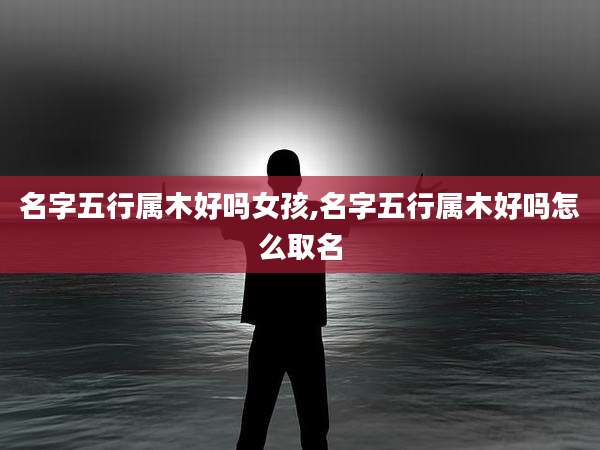 名字五行属木好吗女孩,名字五行属木好吗怎么取名