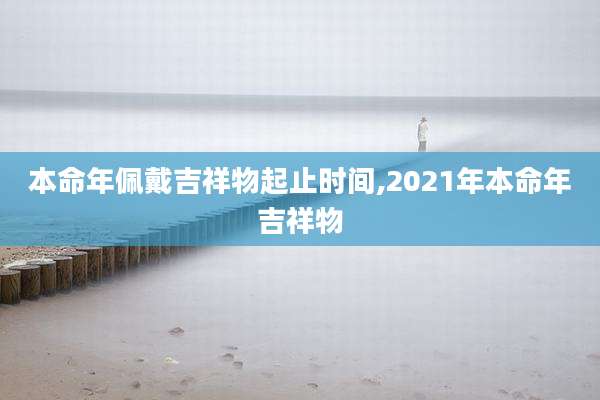 本命年佩戴吉祥物起止时间,2021年本命年吉祥物