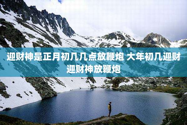 迎财神是正月初几几点放鞭炮 大年初几迎财迎财神放鞭炮