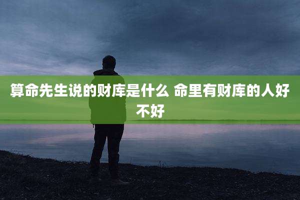 算命先生说的财库是什么 命里有财库的人好不好