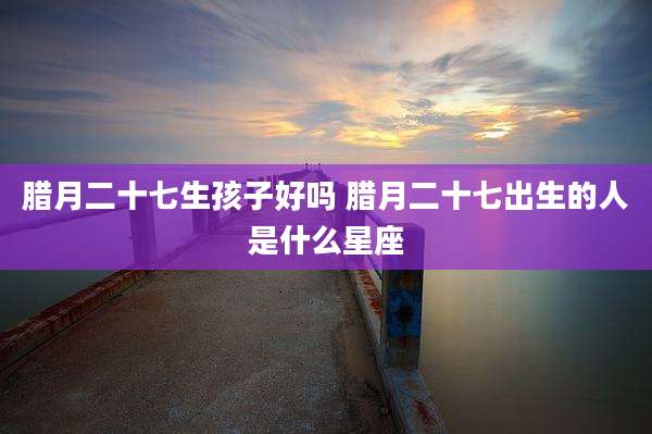 腊月二十七生孩子好吗 腊月二十七出生的人是什么星座