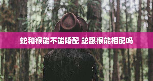蛇和猴能不能婚配 蛇跟猴能相配吗