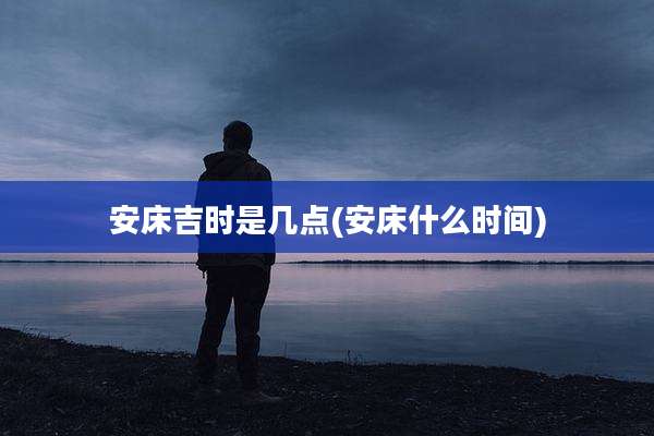 安床吉时是几点(安床什么时间)