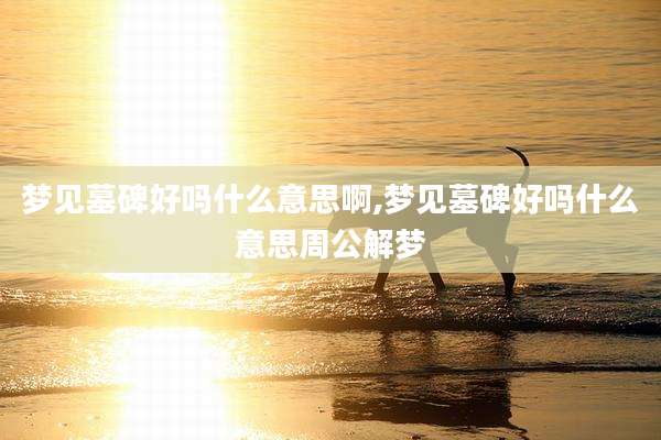 梦见墓碑好吗什么意思啊,梦见墓碑好吗什么意思周公解梦