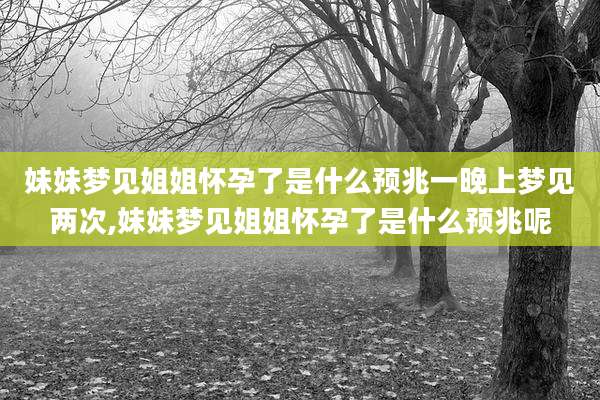 妹妹梦见姐姐怀孕了是什么预兆一晚上梦见两次,妹妹梦见姐姐怀孕了是什么预兆呢