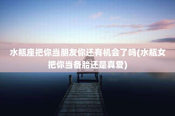 水瓶座把你当朋友你还有机会了吗(水瓶女把你当备胎还是真爱)