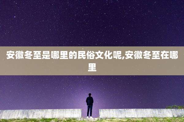 安徽冬至是哪里的民俗文化呢,安徽冬至在哪里