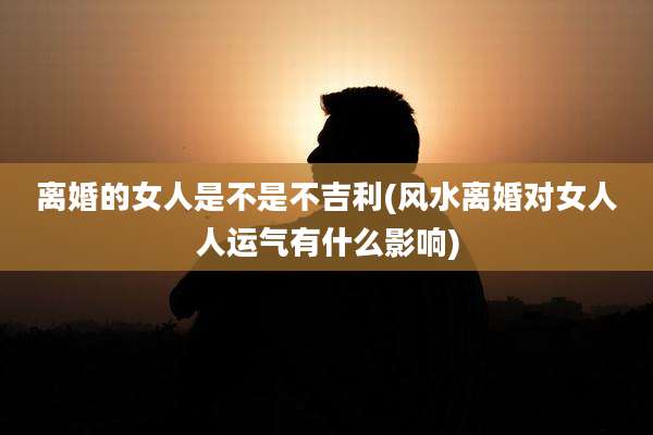 离婚的女人是不是不吉利(风水离婚对女人人运气有什么影响)
