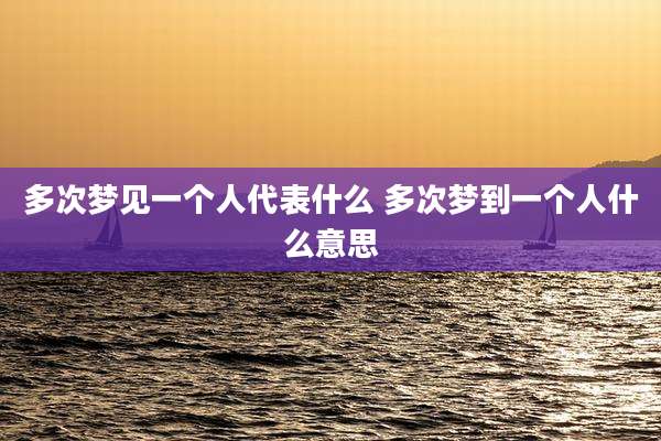 多次梦见一个人代表什么 多次梦到一个人什么意思