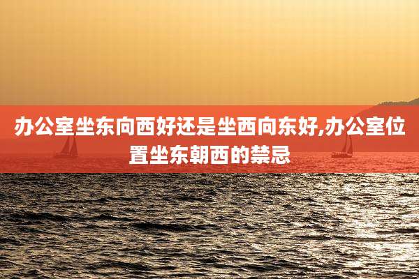办公室坐东向西好还是坐西向东好,办公室位置坐东朝西的禁忌
