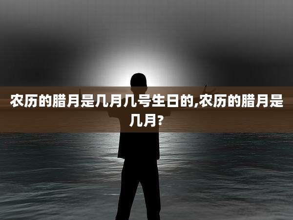 农历的腊月是几月几号生日的,农历的腊月是几月?