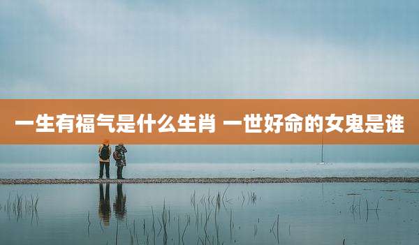 一生有福气是什么生肖 一世好命的女鬼是谁