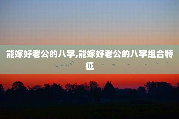 能嫁好老公的八字,能嫁好老公的八字组合特征