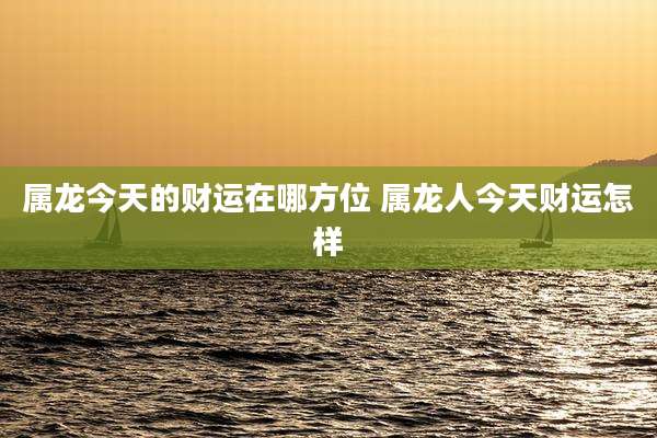 属龙今天的财运在哪方位 属龙人今天财运怎样