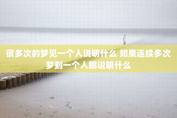 很多次的梦见一个人说明什么 如果连续多次梦到一个人那说明什么