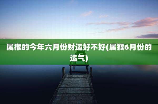 属猴的今年六月份财运好不好(属猴6月份的运气)