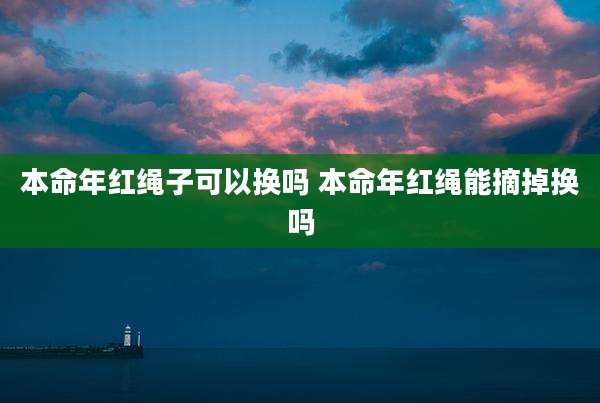 本命年红绳子可以换吗 本命年红绳能摘掉换吗