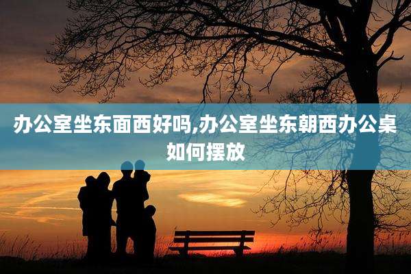 办公室坐东面西好吗,办公室坐东朝西办公桌如何摆放