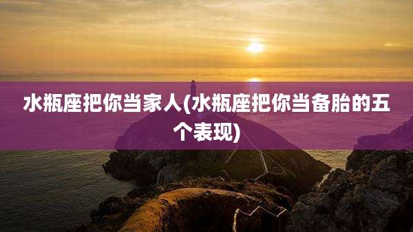 水瓶座把你当家人(水瓶座把你当备胎的五个表现)