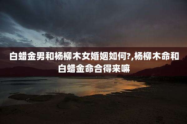 白蜡金男和杨柳木女婚姻如何?,杨柳木命和白蜡金命合得来嘛