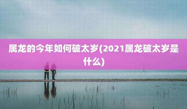 属龙的今年如何破太岁(2021属龙破太岁是什么)