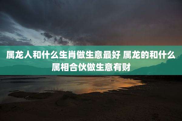 属龙人和什么生肖做生意最好 属龙的和什么属相合伙做生意有财