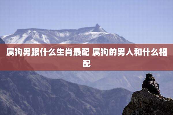 属狗男跟什么生肖最配 属狗的男人和什么相配