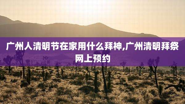 广州人清明节在家用什么拜神,广州清明拜祭网上预约