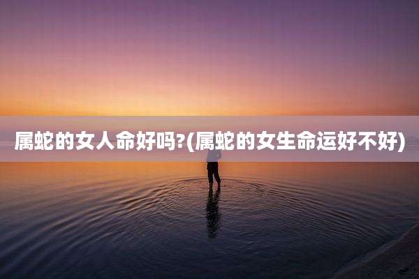 属蛇的女人命好吗?(属蛇的女生命运好不好)