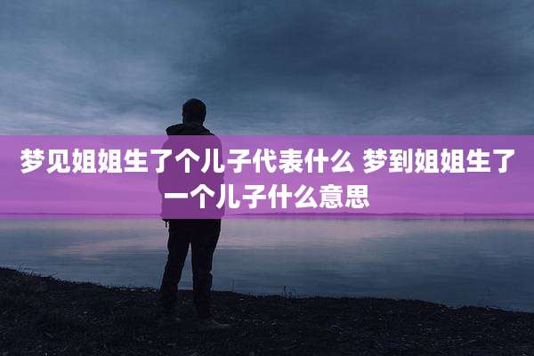 梦见姐姐生了个儿子代表什么 梦到姐姐生了一个儿子什么意思