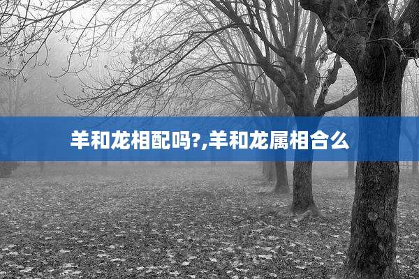 羊和龙相配吗?,羊和龙属相合么