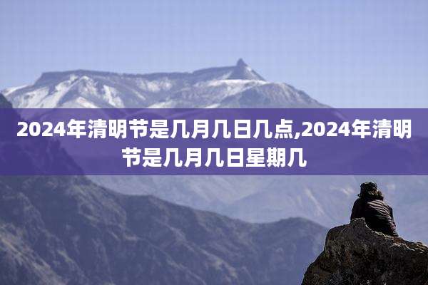 2024年清明节是几月几日几点,2024年清明节是几月几日星期几