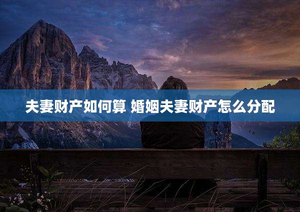 夫妻财产如何算 婚姻夫妻财产怎么分配
