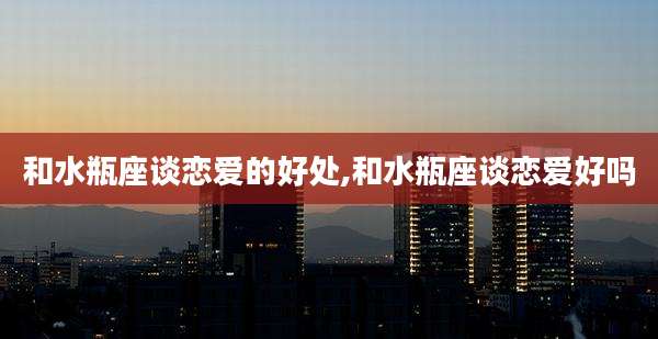 和水瓶座谈恋爱的好处,和水瓶座谈恋爱好吗