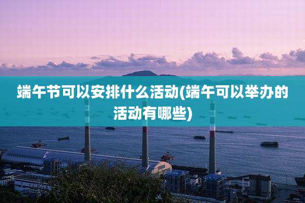 端午节可以安排什么活动(端午可以举办的活动有哪些)